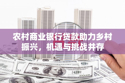景泰农村商业银行贷款助力乡村振兴，机遇与挑战并存